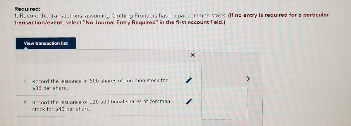 Required:
1. Record the transactions, assuming Clothing Frontiers has no-par common stock. (If no entry is required for a particular
transaction/event, select "No Journal Entry Required" in the first account field.)
View transaction list
1
2
Record the issuance of 500 shares of common stock for
$36 per share.
Record the issuance of 120 additional shares of common
stock for $40 per share.
X