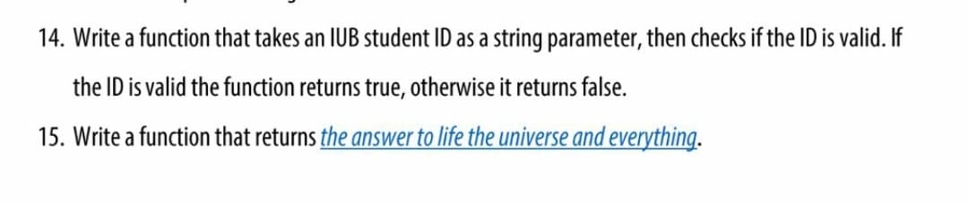 14. Write a function that takes an IUB student ID as a string parameter, then checks if the ID is valid. If
the ID is valid the function returns true, otherwise it returns false.
15. Write a function that returns the answer to life the universe and everything.
