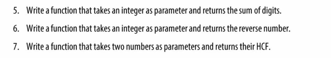 5. Write a function that takes an integer as parameter and returns the sum of digits.
6. Write a function that takes an integer as parameter and returns the reverse number.
7. Write a function that takes two numbers as parameters and returns their HCF.
