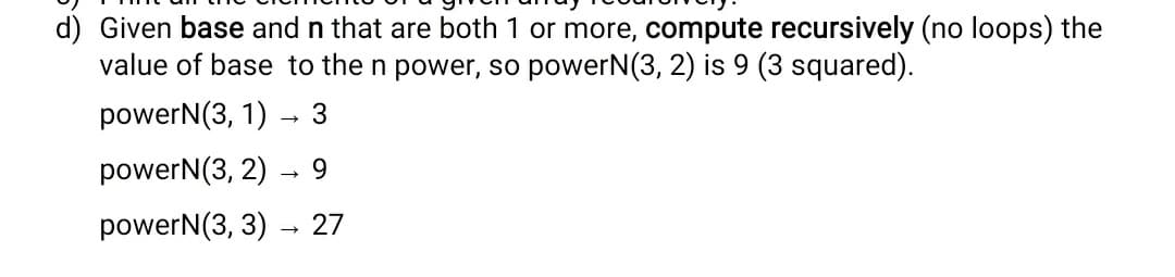 d) Given base and n that are both 1 or more, compute recursively (no loops) the
value of base to the n power, so powerN(3, 2) is 9 (3 squared).
powerN(3, 1) - 3
powerN(3, 2)
9.
powerN(3, 3)
27
