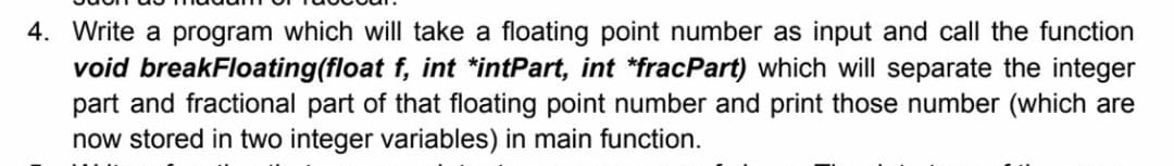 4. Write a program which will take a floating point number as input and call the function
void breakFloating(float f, int *intPart, int *fracPart) which will separate the integer
part and fractional part of that floating point number and print those number (which are
now stored in two integer variables) in main function.
