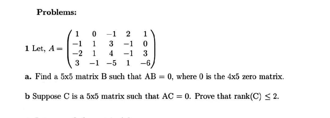 Problems:
1
-1
1
-1
1 Let, A =
-2
1
-1
1
4
-1
3
-1
-5
1
-6
a. Find a 5x5 matrix B such that AB
= 0, where 0 is the 4x5 zero matrix.
b Suppose C is a 5x5 matrix such that AC = 0. Prove that rank(C) < 2.
