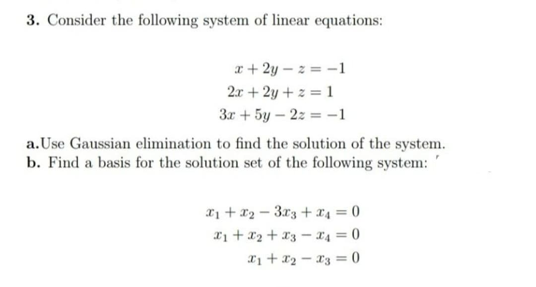 3. Consider the following system of linear equations:
x + 2y – z = -1
2.x + 2y + z = 1
3x + 5y – 2z = -1
a.Use Gaussian elimination to find the solution of the system.
b. Find a basis for the solution set of the following system:
x1 + x2 – 3x3 +x4 = 0
X1 + x2 + x3 – x4 = 0
X1 + x2 - x3 = 0
