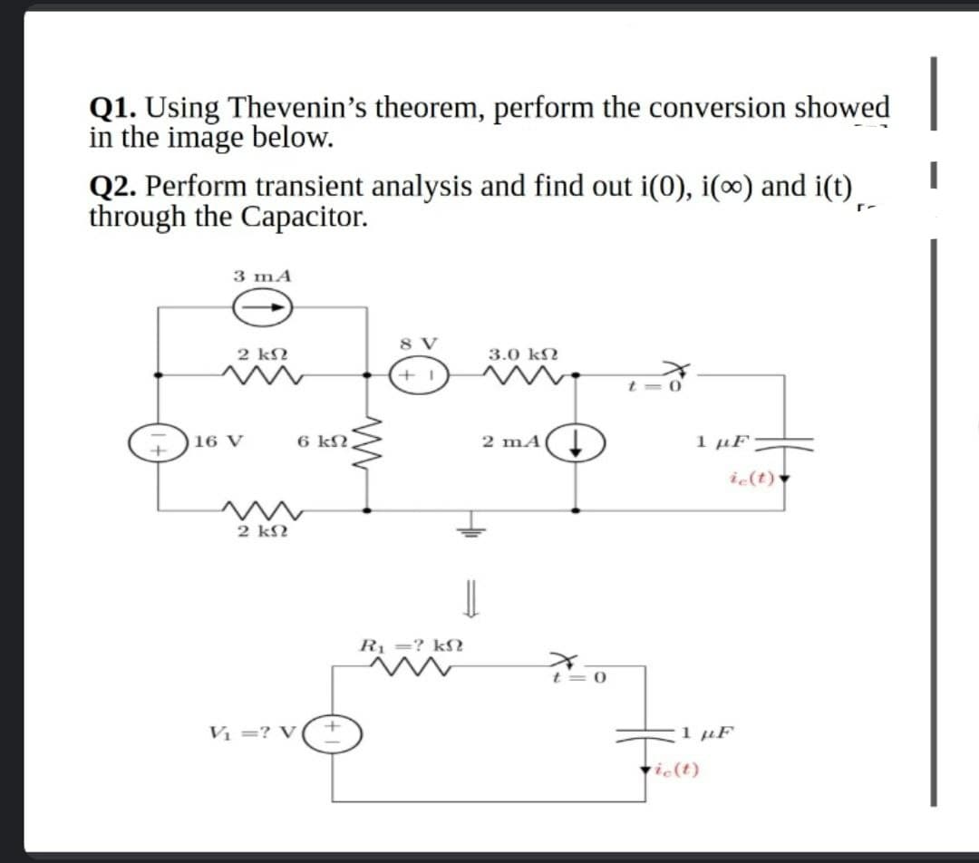 Q1. Using Thevenin's theorem, perform the conversion showed
in the image below.
Q2. Perform transient analysis and find out i(0), i(∞) and i(t)
through the Capacitor.
3 mA
8 V
2 kN
3.0 kN
16 V
6 kN
2 mA(I
1 µF
i (t) ▼
2 k?
Rị =? k
t= 0
Vị =? V
1 µF
ie(t)
