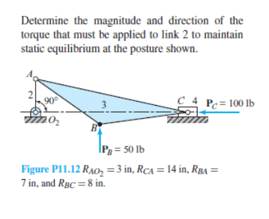 Determine the magnitude and direction of the
torque that must be applied to link 2 to maintain
static equilibrium at the posture shown.
2
90⁰
10₂
B
C4 Pc= 100 lb
PB = 50 lb
Figure P11.12 RAO₂ = 3 in, RCA = 14 in, RBA =
7 in, and RBC = 8 in.