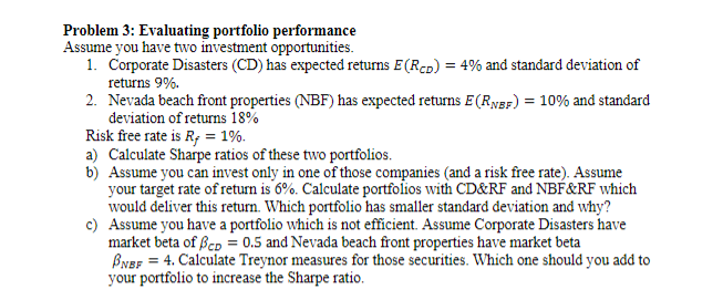 Problem 3: Evaluating portfolio performance
Assume you have two investment opportunities.
1. Corporate Disasters (CD) has expected returns E(RcD) = 4% and standard deviation of
returns 9%.
2. Nevada beach front properties (NBF) has expected returns E(RygF) = 10% and standard
deviation of returns 18%
Risk free rate is R; = 1%.
a) Calculate Sharpe ratios of these two portfolios.
b) Assume you can invest only in one of those companies (and a risk free rate). Assume
your target rate of return is 6%. Calculate portfolios with CD&RF and NBF&RF which
would deliver this return. Which portfolio has smaller standard deviation and why?
c) Assume you have a portfolio which is not efficient. Assume Corporate Disasters have
market beta of ßep = 0.5 and Nevada beach front properties have market beta
BNef = 4. Calculate Treynor measures for those securities. Which one should you add to
your portfolio to increase the Sharpe ratio.

