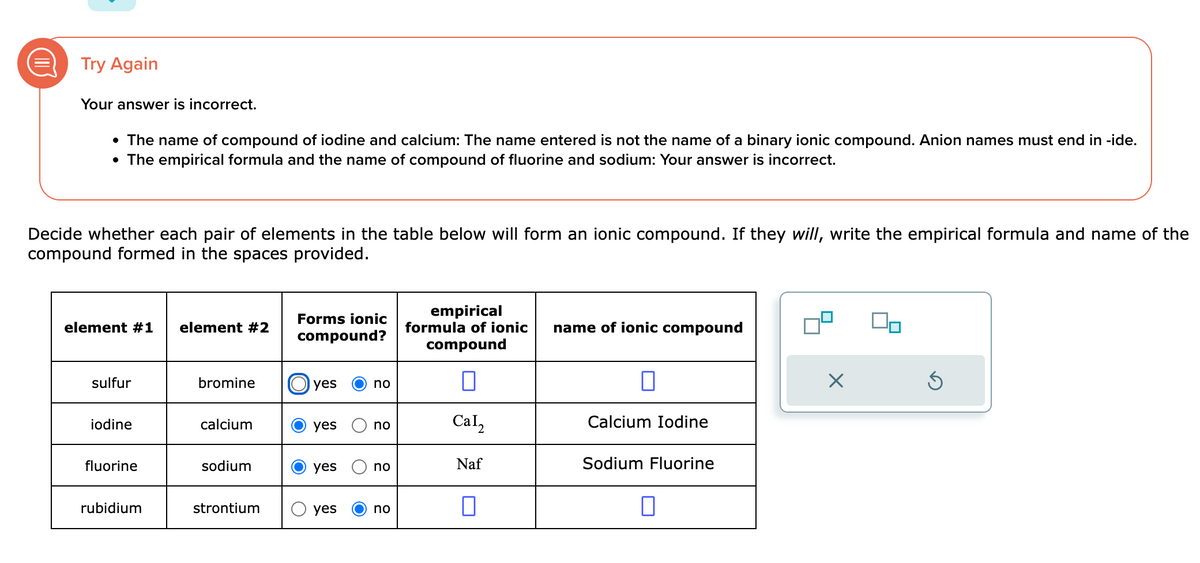 Try Again
Your answer is incorrect.
• The name of compound of iodine and calcium: The name entered is not the name of a binary ionic compound. Anion names must end in -ide.
• The empirical formula and the name of compound of fluorine and sodium: Your answer is incorrect.
Decide whether each pair of elements in the table below will form an ionic compound. If they will, write the empirical formula and name of the
compound formed in the spaces provided.
element #1 element #2
sulfur
iodine
fluorine
rubidium
bromine
calcium
sodium
strontium
Forms ionic
compound?
yes
yes
yes
yes
no
no
no
no
empirical
formula of ionic
compound
0
Cal2
Naf
0
name of ionic compound
0
Calcium Iodine
Sodium Fluorine
□
×
Ś