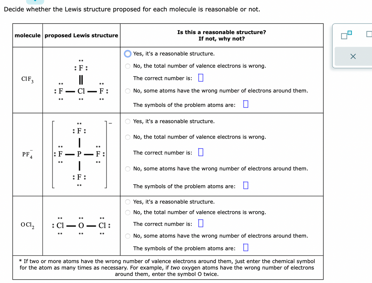 Decide whether the Lewis structure proposed for each molecule is reasonable or not.
molecule proposed Lewis structure
CIF 3
PF
4
O CI₂
::
: Cl
..
:F:
:F:
|
P
:F:
..
: 0:
F
:
O
о оо
Is this a reasonable structure?
If not, why not?
Yes, it's a reasonable structure.
No, the total number of valence electrons is wrong.
The correct number is:
No, some atoms have the wrong number of electrons around them.
The symbols of the problem atoms are:
Yes, it's a reasonable structure.
No, the total number of valence electrons is wrong.
The correct number is:
No, some atoms have the wrong number of electrons around them.
The symbols of the problem atoms are:
Yes, it's a reasonable structure.
No, the total number of valence electrons is wrong.
The correct number is:
No, some atoms have the wrong number of electrons around them.
The symbols of the problem atoms are: 0
* If two or more atoms have the wrong number of valence electrons around them, just enter the chemical symbol
for the atom as many times as necessary. For example, if two oxygen atoms have the wrong number of electrons
around them, enter the symbol O twice.
X