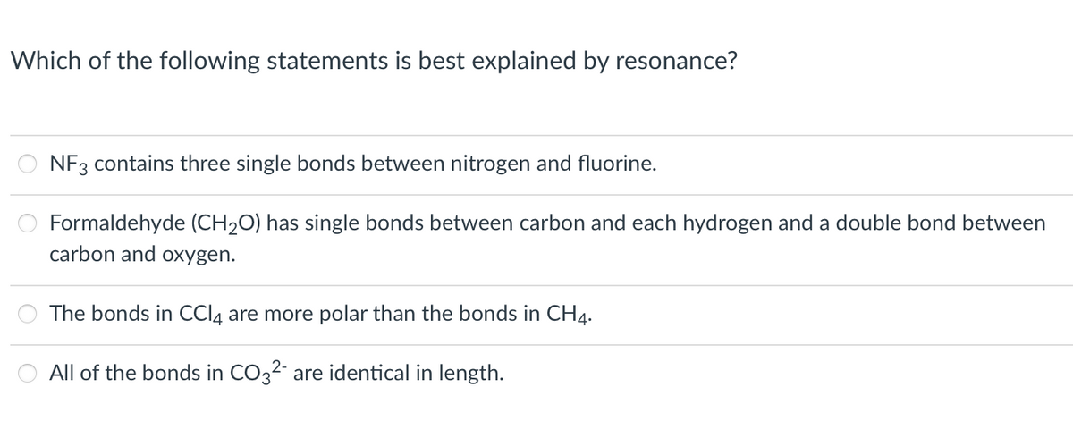 Which of the following statements is best explained by resonance?
NF3 contains three single bonds between nitrogen and fluorine.
Formaldehyde (CH₂O) has single bonds between carbon and each hydrogen and a double bond between
carbon and oxygen.
The bonds in CCl4 are more polar than the bonds in CH4.
All of the bonds in CO32- are identical in length.