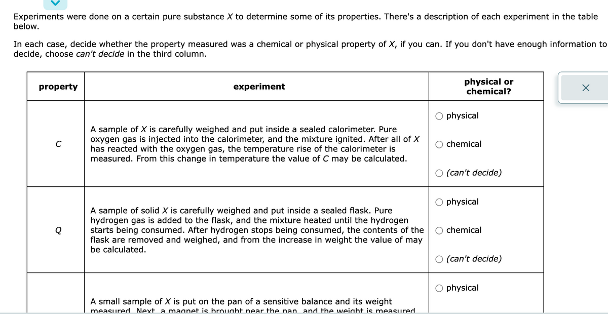Experiments were done on a certain pure substance X to determine some of its properties. There's a description of each experiment in the table
below.
In each case, decide whether the property measured was a chemical or physical property of X, if you can. If you don't have enough information to
decide, choose can't decide in the third column.
property
experiment
A sample of X is carefully weighed and put inside a sealed calorimeter. Pure
oxygen gas is injected into the calorimeter, and the mixture ignited. After all of X
has reacted with the oxygen gas, the temperature rise of the calorimeter is
measured. From this change in temperature the value of C may be calculated.
A sample of solid X is carefully weighed and put inside a sealed flask. Pure
hydrogen gas is added to the flask, and the mixture heated until the hydrogen
starts being consumed. After hydrogen stops being consumed, the contents of the
flask are removed and weighed, and from the increase in weight the value of may
be calculated.
A small sample of X is put on the pan of a sensitive balance and its weight
measured Next a magnet is brought near the pan and the weight is measured
physical or
chemical?
physical
chemical
(can't decide)
physical
chemical
(can't decide)
physical
X