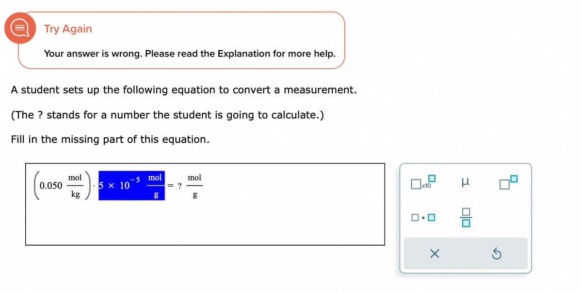Try Again
Your answer is wrong. Please read the Explanation for more help.
A student sets up the following equation to convert a measurement.
(The ? stands for a number the student is going to calculate.)
Fill in the missing part of this equation.
0.050
mol
kg
5 x 10
-5 mol
g
= ?
mol
g
x10
X
μ
Ś