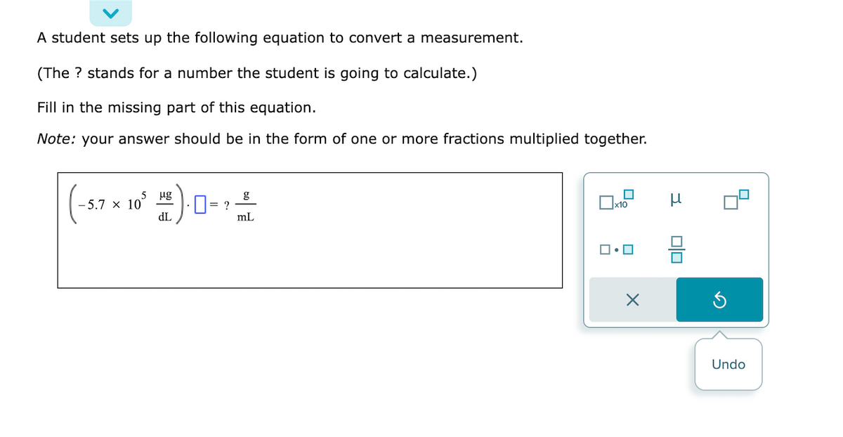 A student sets up the following equation to convert a measurement.
(The ? stands for a number the student is going to calculate.)
Fill in the missing part of this equation.
Note: your answer should be in the form of one or more fractions multiplied together.
μg
(-5.7 × 10² ) = ?
dL
g
mL
x10
X
3
00
Undo
