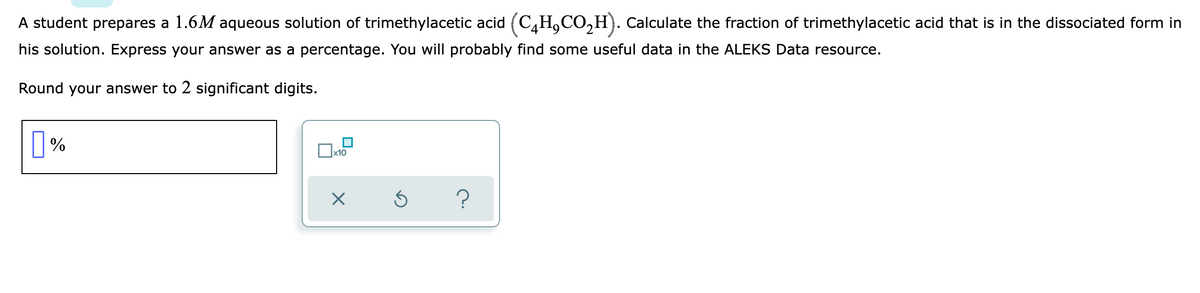 A student prepares a 1.6M aqueous solution of trimethylacetic acid (C,H,CO,H). Calculate the fraction of trimethylacetic acid that is in the dissociated form in
his solution. Express your answer as a percentage. You will probably find some useful data in the ALEKS Data resource.
Round your answer to 2 significant digits.
%
x10
