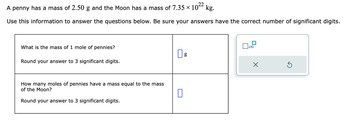 A penny has a mass of 2.50 g and the Moon has a mass of 7.35 ×
10²2
Use this information to answer the questions below. Be sure your answers have the correct number of significant digits.
What is the mass of 1 mole of pennies?
Round your answer to 3 significant digits.
How many moles of pennies have a mass equal to the mass
of the Moon?
Round your answer to 3 significant digits.
kg.
g
x10
X
5