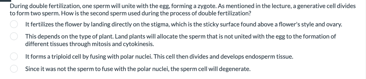 During double fertilization, one sperm will unite with the egg, forming a zygote. As mentioned in the lecture, a generative cell divides
to form two sperm. How is the second sperm used during the process of double fertilization?
00 00
It fertilizes the flower by landing directly on the stigma, which is the sticky surface found above a flower's style and ovary.
This depends on the type of plant. Land plants will allocate the sperm that is not united with the egg to the formation of
different tissues through mitosis and cytokinesis.
It forms a triploid cell by fusing with polar nuclei. This cell then divides and develops endosperm tissue.
Since it was not the sperm to fuse with the polar nuclei, the sperm cell will degenerate.