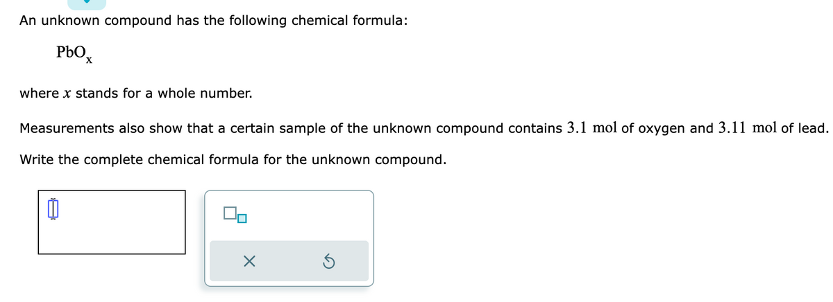 An unknown compound has the following chemical formula:
PbO
where x stands for a whole number.
Measurements also show that a certain sample of the unknown compound contains 3.1 mol of oxygen and 3.11 mol of lead.
Write the complete chemical formula for the unknown compound.
៣
00
X
S