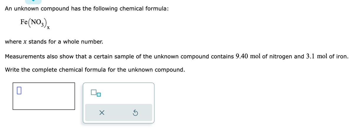 An unknown compound has the following chemical formula:
Fe(NO3)
where x stands for a whole number.
Measurements also show that a certain sample of the unknown compound contains 9.40 mol of nitrogen and 3.1 mol of iron.
Write the complete chemical formula for the unknown compound.
0
00
X
5