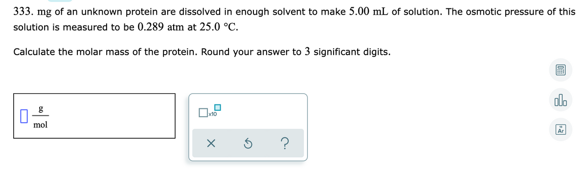 333. mg of an unknown protein are dissolved in enough solvent to make 5.00 mL of solution. The osmotic pressure of this
solution is measured to be 0.289 atm at 25.0 °C.
Calculate the molar mass of the protein. Round your answer to 3 significant digits.
alo
mol
Ar
?
