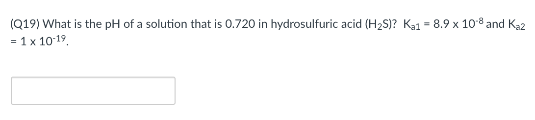 (Q19) What is the pH of a solution that is 0.720 in hydrosulfuric acid (H2S)? Ka1 = 8.9 x 10-8 and Ka2
= 1 x 10-19.
