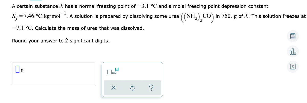 A certain substance X has a normal freezing point of -3.1 °C and a molal freezing point depression constant
- 1
K=7.46 °C-kg•mol
A solution is prepared by dissolving some urea
CO in 750. g of X. This solution freezes at
-7.1 °C. Calculate the mass of urea that was dissolved.
Round your answer to 2 significant digits.
olo
Ar
