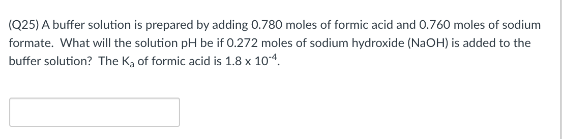 (Q25) A buffer solution is prepared by adding 0.780 moles of formic acid and 0.760 moles of sodium
formate. What will the solution pH be if 0.272 moles of sodium hydroxide (NaOH) is added to the
buffer solution? The Ką of formic acid is 1.8 x 104.
