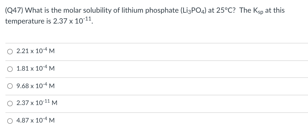 (Q47) What is the molar solubility of lithium phosphate (Lİ3PO4) at 25°C? The Ksp at this
temperature is 2.37 x 10-11.
O 2.21 x 10-4 M
O 1.81 x 10-4 M
O 9.68 x 10-4 M
O 2.37 x 10-11 M.
4.87 x 10-4 M
