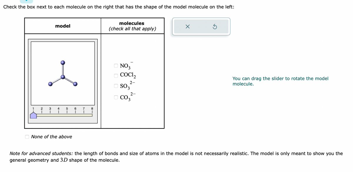 Check the box next to each molecule on the right that has the shape of the model molecule on the left:
model
2 3 4 5 6
None of the above
7 8
molecules
(check all that apply)
NO 3
COC1,
2-
SO 3
2-
co3²
CO₂
X
Ś
You can drag the slider to rotate the model
molecule.
Note for advanced students: the length of bonds and size of atoms in the model is not necessarily realistic. The model is only meant to show you the
general geometry and 3D shape of the molecule.