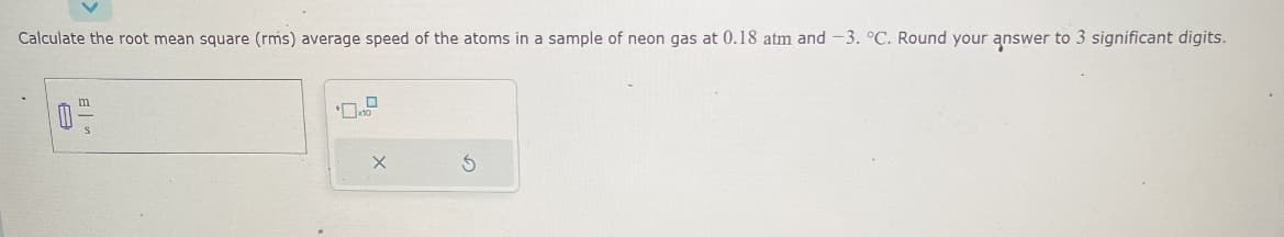 Calculate the root mean square (rms) average speed of the atoms in a sample of neon gas at 0.18 atm and -3. °C. Round your answer to 3 significant digits.
0
x10
X
S
