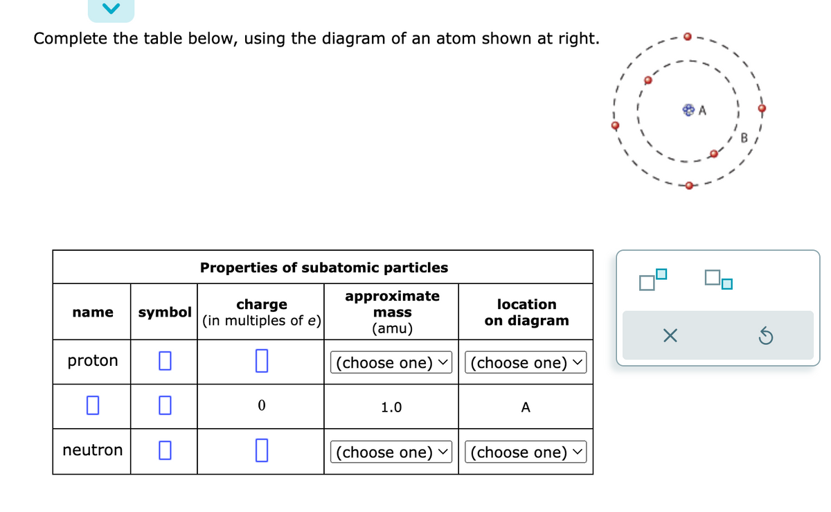 Complete the table below, using the diagram of an atom shown at right.
name symbol
proton
□
0
0
neutron 0
Properties of subatomic particles
approximate
mass
(amu)
charge
(in multiples of e)
0
0
0
(choose one) ✓
1.0
(choose one) ✓
location
on diagram
(choose one)
A
(choose one)