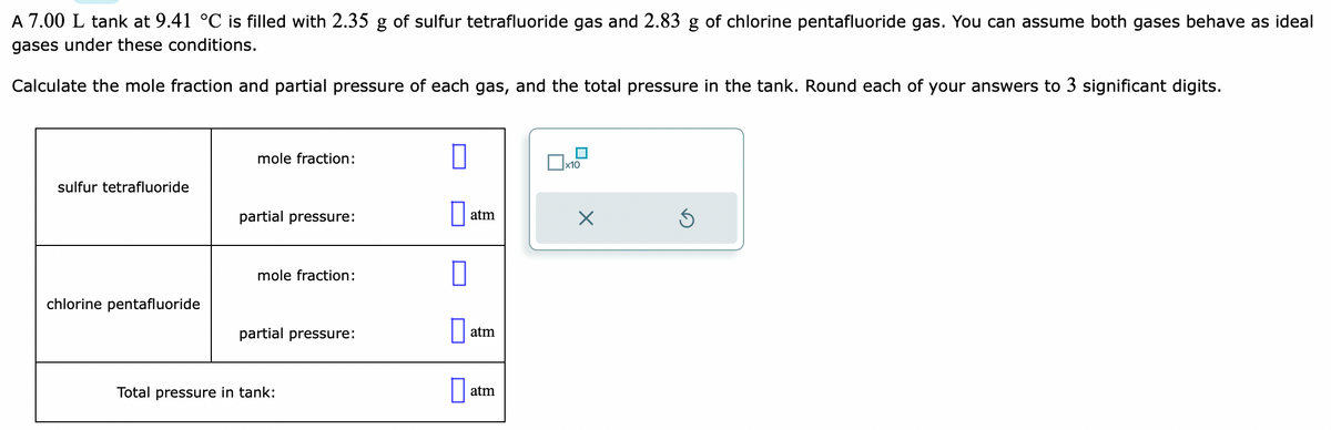A 7.00 L tank at 9.41 °C is filled with 2.35 g of sulfur tetrafluoride gas and 2.83 g of chlorine pentafluoride gas. You can assume both gases behave as ideal
gases under these conditions.
Calculate the mole fraction and partial pressure of each gas, and the total pressure in the tank. Round each of your answers to 3 significant digits.
sulfur tetrafluoride
chlorine pentafluoride
mole fraction:
partial pressure:
mole fraction:
partial pressure:
Total pressure in tank:
0
atm
atm
atm
x10
X
Ś
