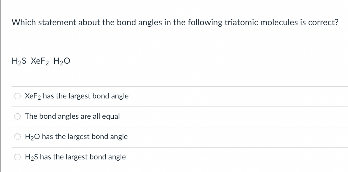 Which statement about the bond angles in the following triatomic molecules is correct?
H₂S XeF2 H₂O
XeF2 has the largest bond angle
The bond angles are all equal
H₂O has the largest bond angle
H₂S has the largest bond angle