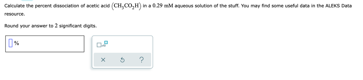 Calculate the percent dissociation of acetic acid (CH,CO,H) in a 0.29 mM aqueous solution of the stuff. You may find some useful data in the ALEKS Data
resource.
Round your answer to 2 significant digits.

