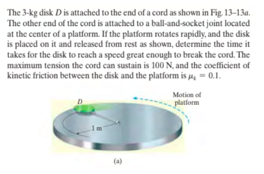 The 3-kg disk D is attached to the end of a cord as shown in Fig. 13–13a.
The other end of the cord is attached to a ball-and-socket joint located
at the center of a platform. If the platform rotates rapidly, and the disk
is placed on it and released from rest as shown, determine the time it
takes for the disk to reach a speed great enough to break the cord. The
maximum tension the cord can sustain is 100 N, and the coefficient of
kinetic friction between the disk and the platform is µ̟ = 0.1.
Motion of
D
platform
1m
(a)
