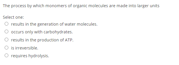 The process by which monomers of organic molecules are made into larger units
Select one:
O results in the generation of water molecules.
O occurs only with carbohydrates.
O results in the production of ATP.
O is irreversible.
O requires hydrolysis.
