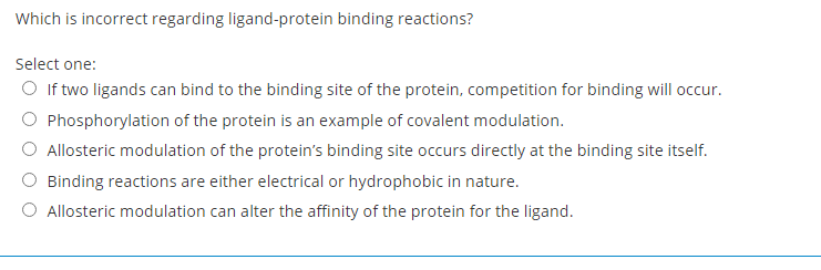 Which is incorrect regarding ligand-protein binding reactions?
Select one:
O If two ligands can bind to the binding site of the protein, competition for binding will occur.
O Phosphorylation of the protein is an example of covalent modulation.
O Allosteric modulation of the protein's binding site occurs directly at the binding site itself.
O Binding reactions are either electrical or hydrophobic in nature.
O Allosteric modulation can alter the affinity of the protein for the ligand.
