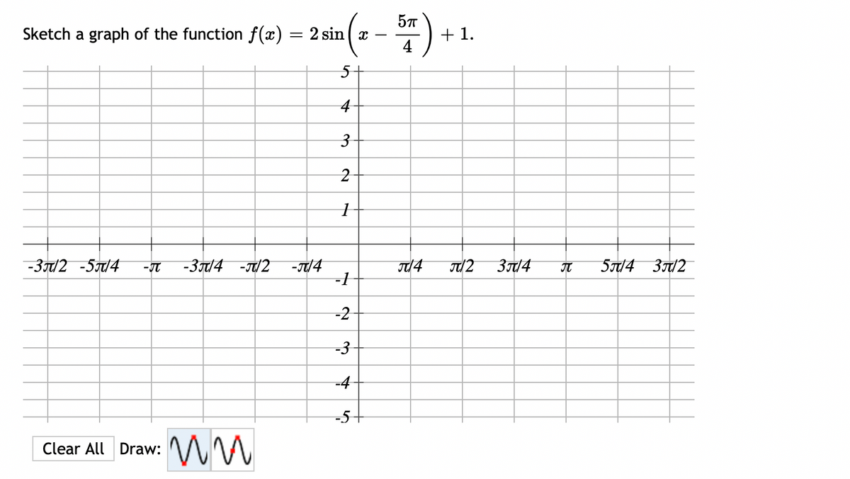 Sketch a graph of the function f(x) = 2 sin x
(x – 57)
:)
4
5
4
3
2
1
-3/2-5/4 -JT -3/4 -π/2 -π/4
-1
-2
-3
-4
-5+
Clear All Draw:
ww
+1.
J/4 π/2
3π/4
T 5π/4 3π/2