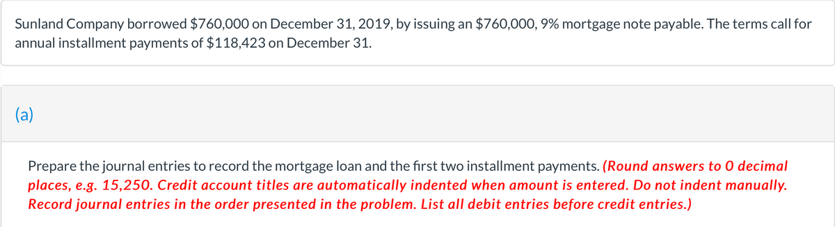 Sunland Company borrowed $760,000 on December 31, 2019, by issuing an $760,000, 9% mortgage note payable. The terms call for
annual installment payments of $118,423 on December 31.
(a)
Prepare the journal entries to record the mortgage loan and the first two installment payments. (Round answers to 0 decimal
places, e.g. 15,250. Credit account titles are automatically indented when amount is entered. Do not indent manually.
Record journal entries in the order presented in the problem. List all debit entries before credit entries.)