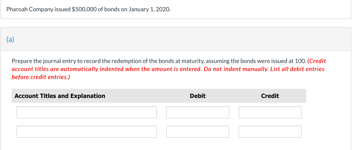 Pharoah Company issued $500,000 of bonds on January 1, 2020.
(a)
Prepare the journal entry to record the redemption of the bonds at maturity, assuming the bonds were issued at 100. (Credit
account titles are automatically indented when the amount is entered. Do not indent manually. List all debit entries
before credit entries.)
Account Titles and Explanation
Debit
Credit