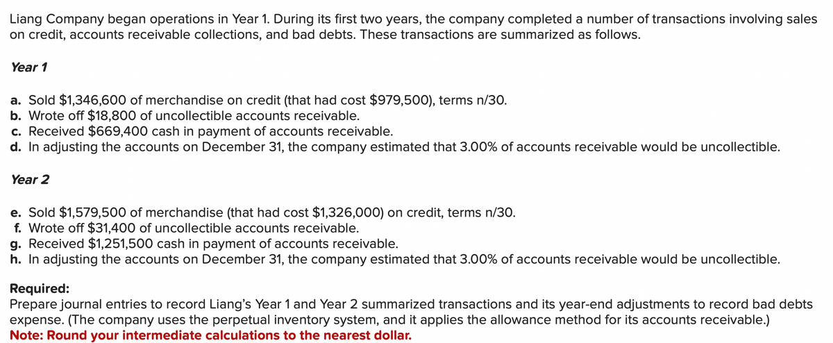 Liang Company began operations in Year 1. During its first two years, the company completed a number of transactions involving sales
on credit, accounts receivable collections, and bad debts. These transactions are summarized as follows.
Year 1
a. Sold $1,346,600 of merchandise on credit (that had cost $979,500), terms n/30.
b. Wrote off $18,800 of uncollectible accounts receivable.
c. Received $669,400 cash in payment of accounts receivable.
d. In adjusting the accounts on December 31, the company estimated that 3.00% of accounts receivable would be uncollectible.
Year 2
e. Sold $1,579,500 of merchandise (that had cost $1,326,000) on credit, terms n/30.
f. Wrote off $31,400 of uncollectible accounts receivable.
g. Received $1,251,500 cash in payment of accounts receivable.
h. In adjusting the accounts on December 31, the company estimated that 3.00% of accounts receivable would be uncollectible.
Required:
Prepare journal entries to record Liang's Year 1 and Year 2 summarized transactions and its year-end adjustments to record bad debts
expense. (The company uses the perpetual inventory system, and it applies the allowance method for its accounts receivable.)
Note: Round your intermediate calculations to the nearest dollar.