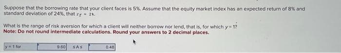 Suppose that the borrowing rate that your client faces is 5%. Assume that the equity market index has an expected return of 8% and
standard deviation of 24%, that r = 28.
What is the range of risk aversion for which a client will neither borrow nor lend, that is, for which y=1?
Note: Do not round intermediate calculations. Round your answers to 2 decimal places.
y = 1 for
9.60
SAS
0.48