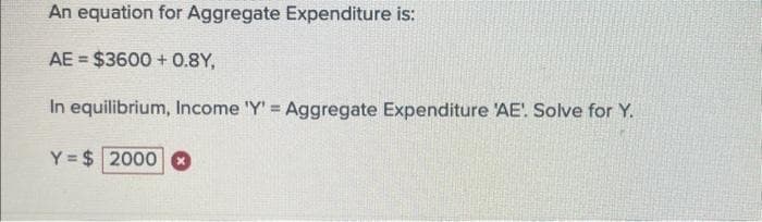 An equation for Aggregate Expenditure is:
AE = $3600+ 0.8Y,
In equilibrium, Income 'Y' = Aggregate Expenditure 'AE'! Solve for Y.
Y= $2000