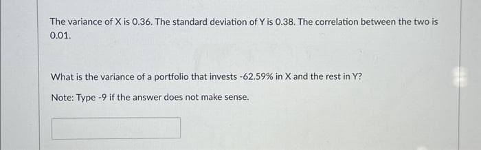The variance of X is 0.36. The standard deviation of Y is 0.38. The correlation between the two is
0.01.
What is the variance of a portfolio that invests -62.59% in X and the rest in Y?
Note: Type -9 if the answer does not make sense.