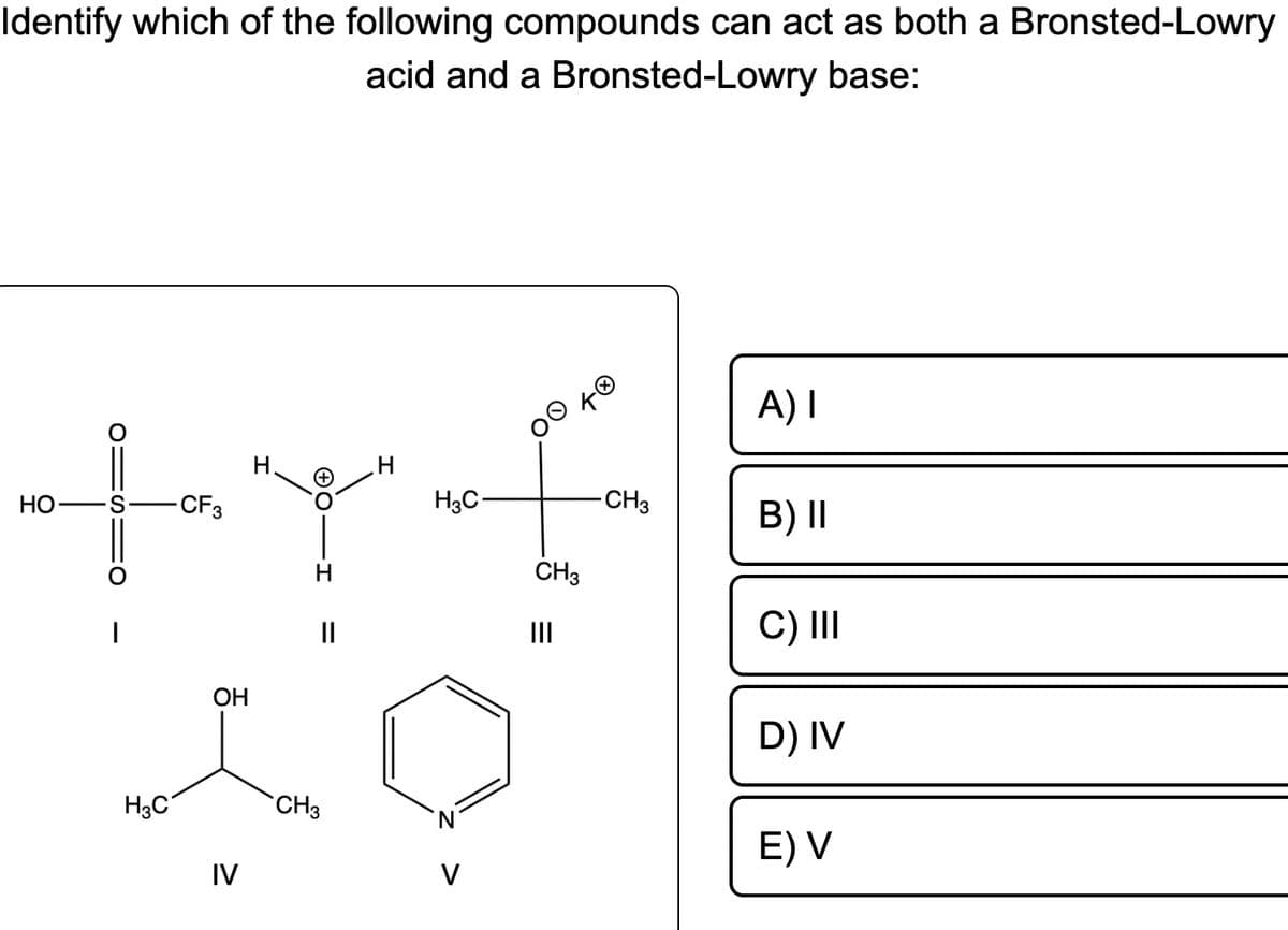 Identify which of the following compounds can act as both a Bronsted-Lowry
acid and a Bronsted-Lowry base:
HO
O
O:
|
H3C
CF 3
OH
IV
H
ΘΟ·
||
CH3
H3C
V
Oo
CH3
=
|||
TO
-CH3
A) I
B) II
C) III
D) IV
E) V