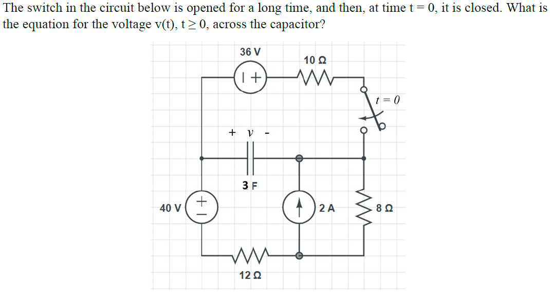 The switch in the circuit below is opened for a long time, and then, at time t= 0, it is closed. What is
the equation for the voltage v(t), t > 0, across the capacitor?
36 V
10 Q
t = 0
+ V
3 F
40 V
2 A
12 Q

