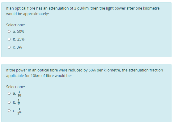 If an optical fibre has an attenuation of 3 dB/km, then the light power after one kilometre
would be approximately:
Select one:
O a. 50%
O b. 25%
O. 3%
If the power in an optical fibre were reduced by 50% per kilometre, the attenuation fraction
applicable for 10km of fibre would be:
Select one:
10
Oa.
1
Ob.
1
O C.
