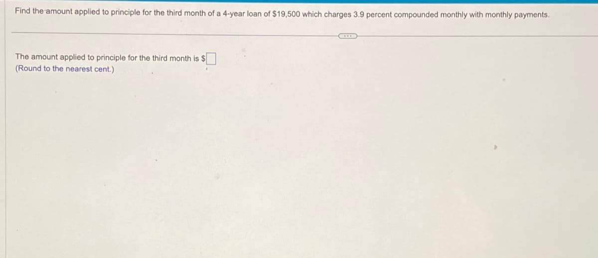 Find the amount applied to principle for the third month of a 4-year loan of $19,500 which charges 3.9 percent compounded monthly with monthly payments.
The amount applied to principle for the third month is $
(Round to the nearest cent.)