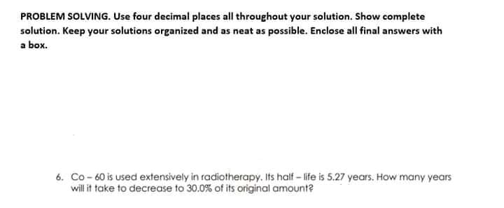 PROBLEM SOLVING. Use four decimal places all throughout your solution. Show complete
solution. Keep your solutions organized and as neat as possible. Enclose all final answers with
a box.
6. Co - 60 is used extensively in radiotherapy. Its half - life is 5.27 years. How many years
will it take to decrease to 30.0% of its original amount?
