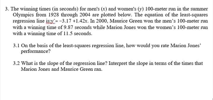 3. The winning times (in seconds) for men's (x) and women's (y) 100-meter run in the summer
Olympics from 1928 through 2004 are plotted below. The equation of the least-squares
regression line is:x=-3.17 +1.42x. In 2000, Maurice Green won the men's 100-meter run
with a winning time of 9.87 seconds while Marion Jones won the women's 100-meter run
with a winning time of 11.5 seconds.
3.1 On the basis of the least-squares regression line, how would you rate Marion Jones'
performance?
3.2 What is the slope of the regression line? Interpret the slope in terms of the times that
Marion Jones and Maurice Green ran.
