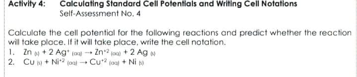 Activity 4:
Calculating Standard Cell Potentials and Writing Cell Notations
Self-Assessment No. 4
Calculate the cell potential for the following reactions and predict whether the reaction
will take place. If it will take place, write the cell notation.
1. Zn + 2 Agt (aa) - Zn2 (ou) + 2 Ag )
2. CU () + Ni2 (aq) Cu? (aa) + Ni p)
