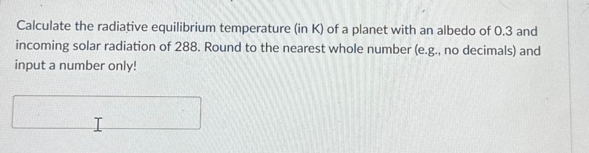 Calculate the radiative equilibrium temperature (in K) of a planet with an albedo of 0.3 and
incoming solar radiation of 288. Round to the nearest whole number (e.g., no decimals) and
input a number only!
I